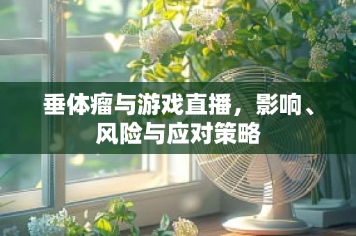垂体瘤与游戏直播，影响、风险与应对策略