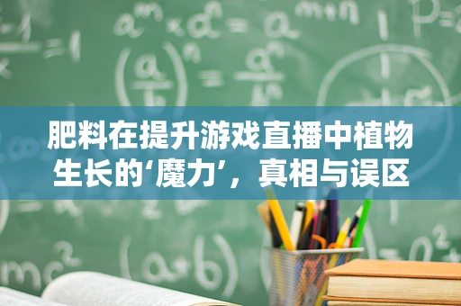 肥料在提升游戏直播中植物生长的‘魔力’，真相与误区？