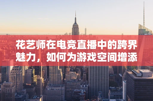 花艺师在电竞直播中的跨界魅力，如何为游戏空间增添生机？