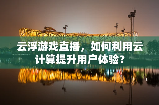 云浮游戏直播，如何利用云计算提升用户体验？