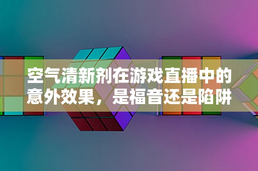 空气清新剂在游戏直播中的意外效果，是福音还是陷阱？
