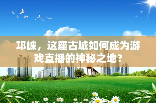 邛崃，这座古城如何成为游戏直播的神秘之地？