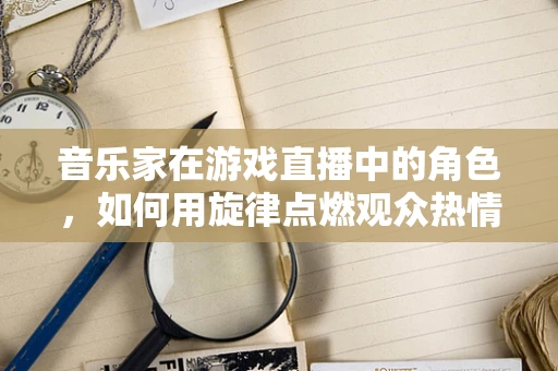 音乐家在游戏直播中的角色，如何用旋律点燃观众热情？