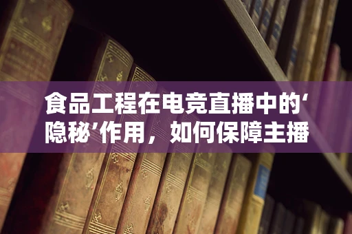 食品工程在电竞直播中的‘隐秘’作用，如何保障主播的‘能量补给’？