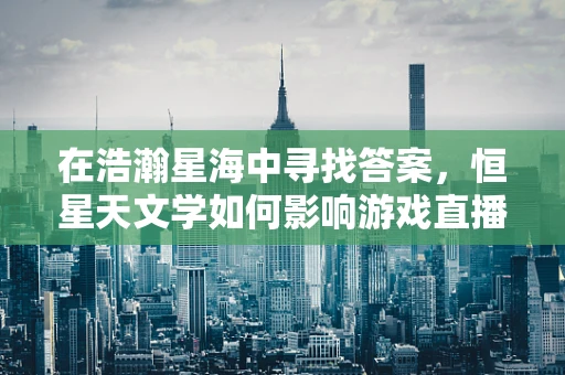 在浩瀚星海中寻找答案，恒星天文学如何影响游戏直播的宇宙观构建？