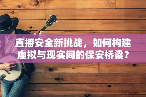 直播安全新挑战，如何构建虚拟与现实间的保安桥梁？