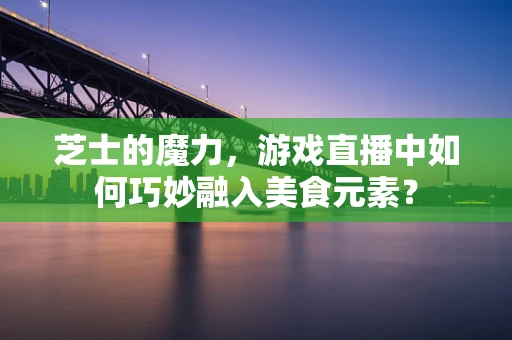 芝士的魔力，游戏直播中如何巧妙融入美食元素？