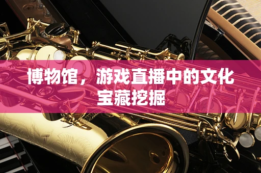 博物馆，游戏直播中的文化宝藏挖掘