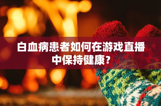 白血病患者如何在游戏直播中保持健康？