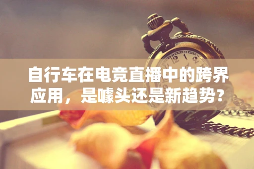 自行车在电竞直播中的跨界应用，是噱头还是新趋势？