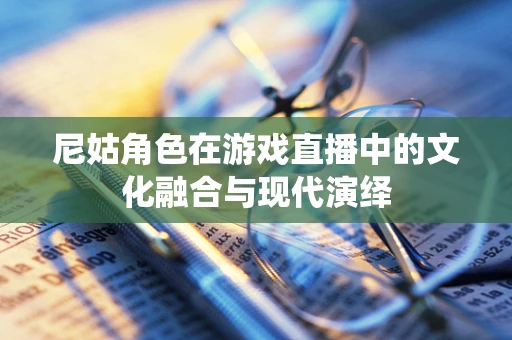 尼姑角色在游戏直播中的文化融合与现代演绎