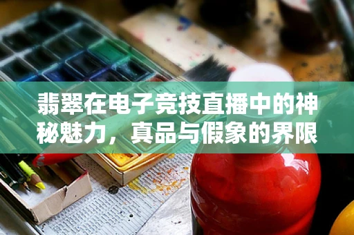 翡翠在电子竞技直播中的神秘魅力，真品与假象的界限何在？