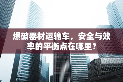 爆破器材运输车，安全与效率的平衡点在哪里？