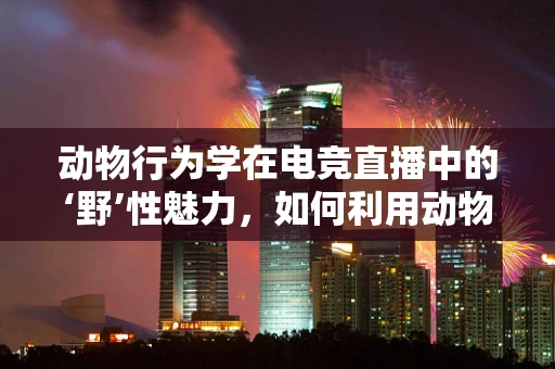 动物行为学在电竞直播中的‘野’性魅力，如何利用动物本能激发观众互动？