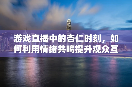 游戏直播中的杏仁时刻，如何利用情绪共鸣提升观众互动？