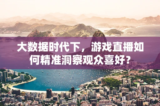 大数据时代下，游戏直播如何精准洞察观众喜好？