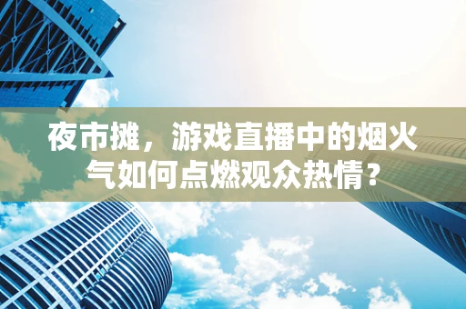 夜市摊，游戏直播中的烟火气如何点燃观众热情？