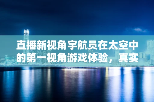 直播新视角宇航员在太空中的第一视角游戏体验，真实与虚拟的边界何在？