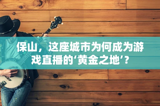 保山，这座城市为何成为游戏直播的‘黄金之地’？