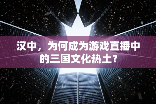 汉中，为何成为游戏直播中的三国文化热土？