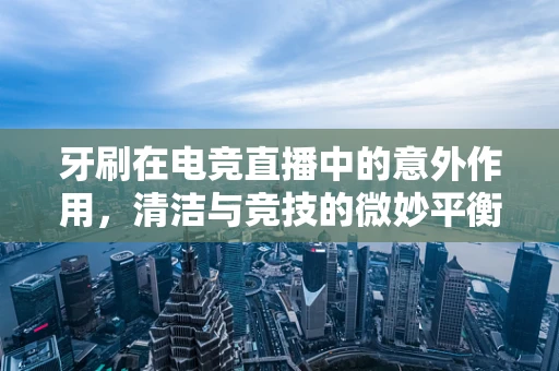 牙刷在电竞直播中的意外作用，清洁与竞技的微妙平衡