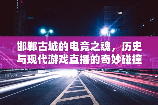 邯郸古城的电竞之魂，历史与现代游戏直播的奇妙碰撞