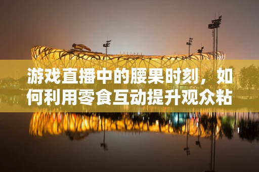 游戏直播中的腰果时刻，如何利用零食互动提升观众粘性？