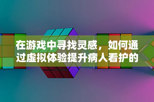在游戏中寻找灵感，如何通过虚拟体验提升病人看护的同理心？