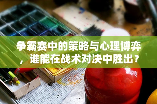 争霸赛中的策略与心理博弈，谁能在战术对决中胜出？