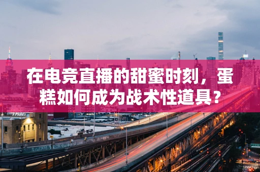 在电竞直播的甜蜜时刻，蛋糕如何成为战术性道具？