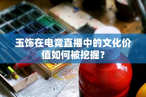玉饰在电竞直播中的文化价值如何被挖掘？