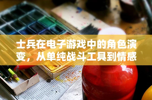 士兵在电子游戏中的角色演变，从单纯战斗工具到情感共鸣的载体
