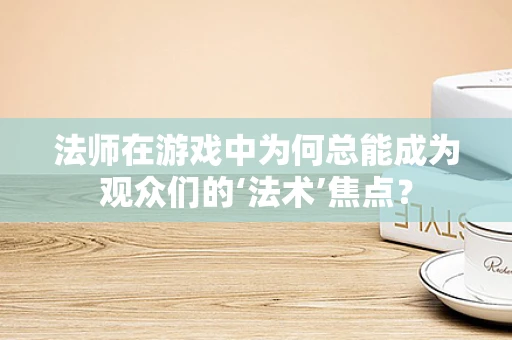 法师在游戏中为何总能成为观众们的‘法术’焦点？