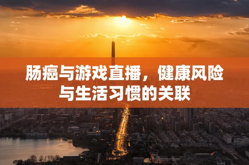 肠癌与游戏直播，健康风险与生活习惯的关联