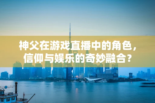 神父在游戏直播中的角色，信仰与娱乐的奇妙融合？