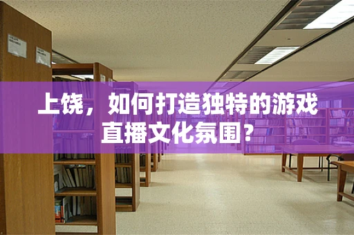 上饶，如何打造独特的游戏直播文化氛围？