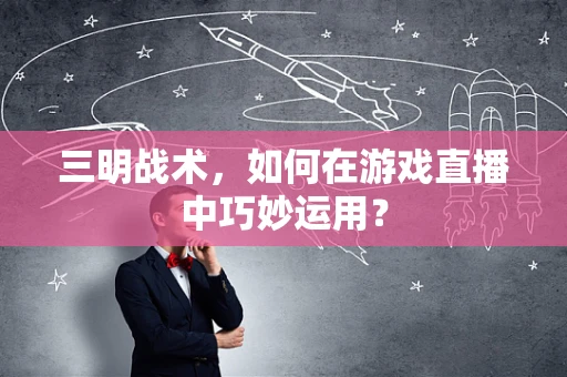 三明战术，如何在游戏直播中巧妙运用？