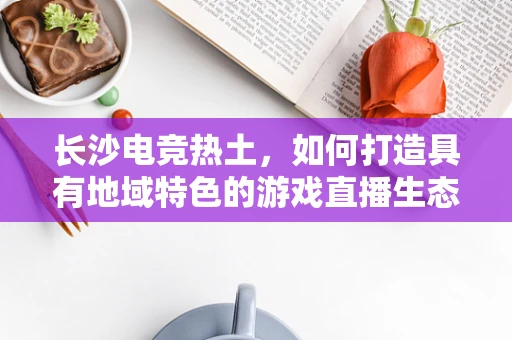 长沙电竞热土，如何打造具有地域特色的游戏直播生态？