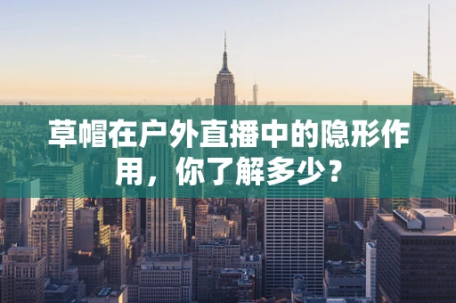 草帽在户外直播中的隐形作用，你了解多少？
