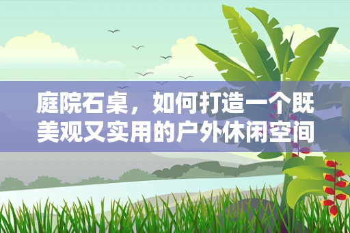 庭院石桌，如何打造一个既美观又实用的户外休闲空间？