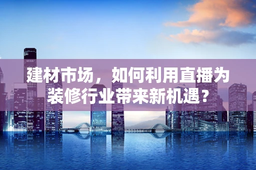 建材市场，如何利用直播为装修行业带来新机遇？
