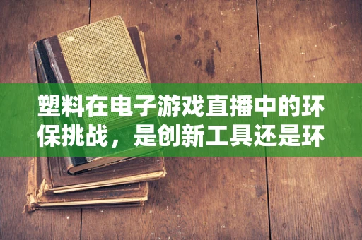 塑料在电子游戏直播中的环保挑战，是创新工具还是环境隐患？