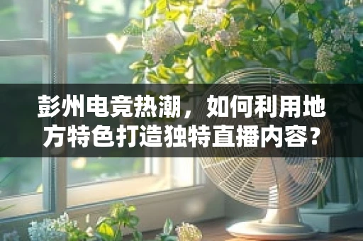 彭州电竞热潮，如何利用地方特色打造独特直播内容？