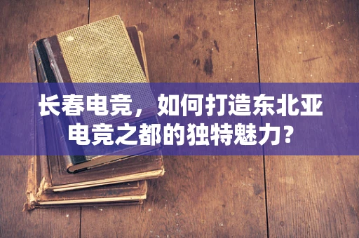 长春电竞，如何打造东北亚电竞之都的独特魅力？