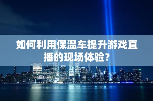 如何利用保温车提升游戏直播的现场体验？