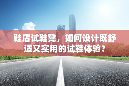 鞋店试鞋凳，如何设计既舒适又实用的试鞋体验？