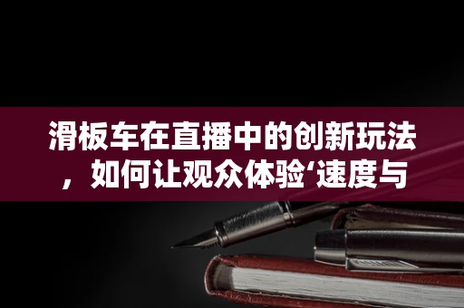 滑板车在直播中的创新玩法，如何让观众体验‘速度与激情’？