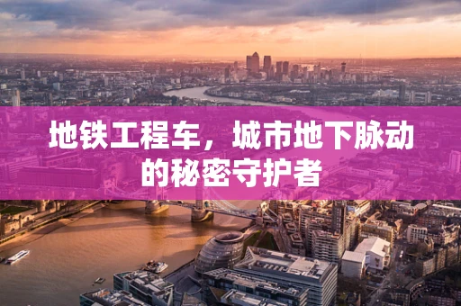 地铁工程车，城市地下脉动的秘密守护者