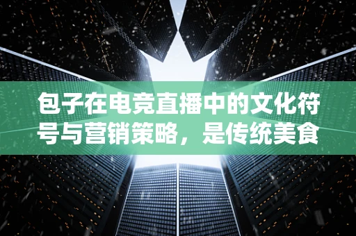 包子在电竞直播中的文化符号与营销策略，是传统美食的简单植入，还是深度融合的创意营销？
