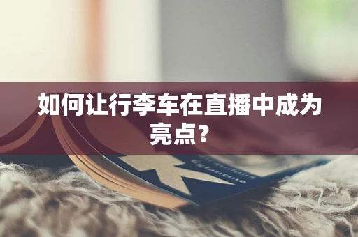 如何让行李车在直播中成为亮点？